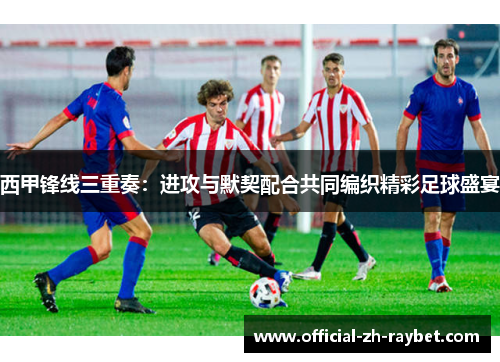 西甲锋线三重奏:进攻与默契配合共同编织精彩足球盛宴 西甲锋线三重奏:进攻与默契配合共同编织精彩足球盛宴