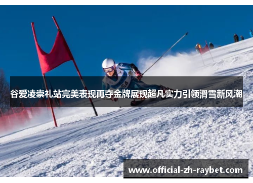 谷爱凌崇礼站完美表现再夺金牌展现超凡实力引领滑雪新风潮