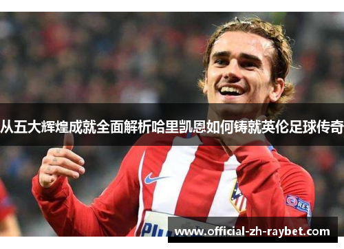 从五大辉煌成就全面解析哈里凯恩如何铸就英伦足球传奇 从五大辉煌成就全面解析哈里凯恩如何铸就英伦足球传奇