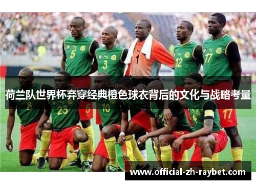 荷兰队世界杯弃穿经典橙色球衣背后的文化与战略考量