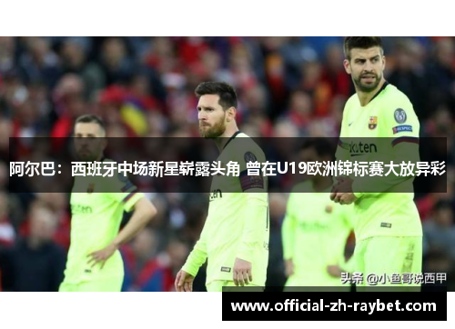 阿尔巴：西班牙中场新星崭露头角 曾在U19欧洲锦标赛大放异彩