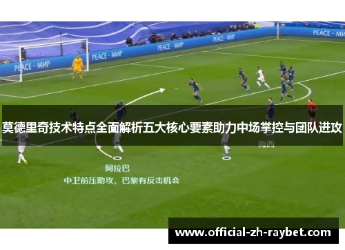 莫德里奇技术特点全面解析五大核心要素助力中场掌控与团队进攻