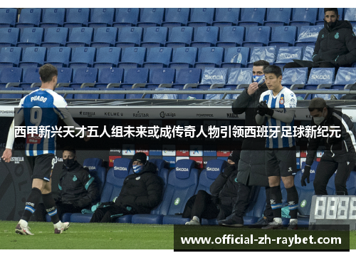 西甲新兴天才五人组未来或成传奇人物引领西班牙足球新纪元