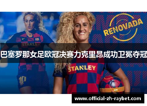 巴塞罗那女足欧冠决赛力克里昂成功卫冕夺冠 巴塞罗那女足欧冠决赛力克里昂成功卫冕夺冠