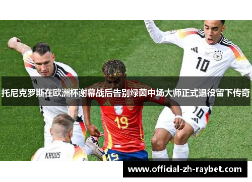 托尼克罗斯在欧洲杯谢幕战后告别绿茵中场大师正式退役留下传奇