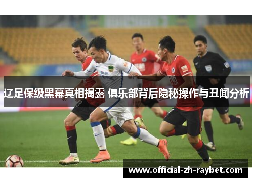 辽足保级黑幕真相揭露 俱乐部背后隐秘操作与丑闻分析